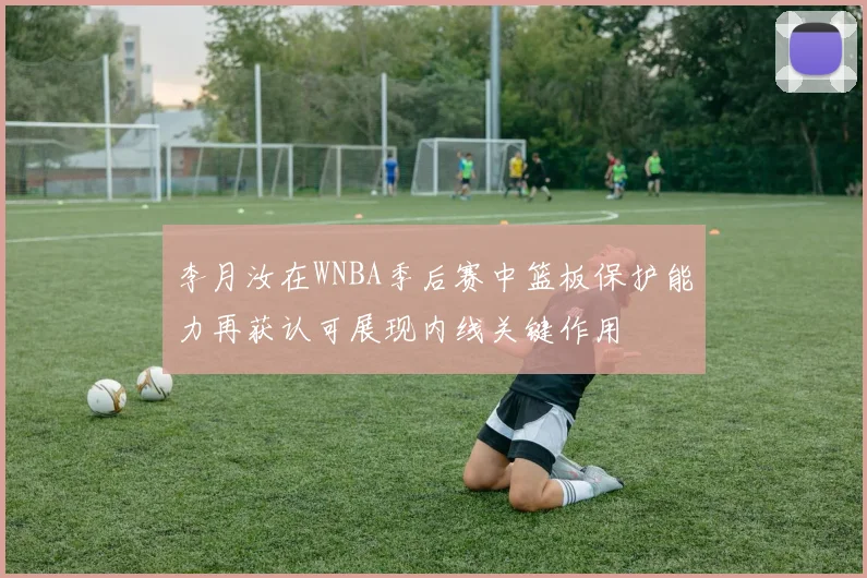 李月汝在WNBA季后赛中篮板保护能力再获认可展现内线关键作用