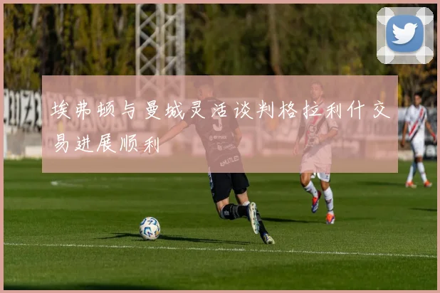 埃弗顿与曼城灵活谈判格拉利什交易进展顺利
