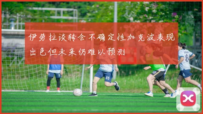 伊劳拉谈转会不确定性加克波表现出色但未来仍难以预测