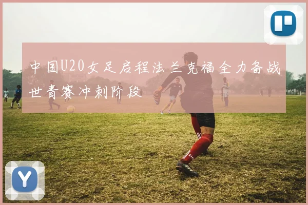 中国U20女足启程法兰克福全力备战世青赛冲刺阶段