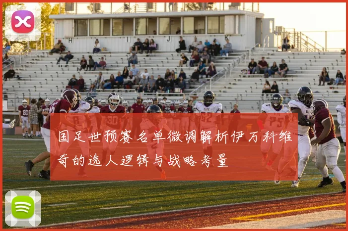 国足世预赛名单微调解析伊万科维奇的选人逻辑与战略考量