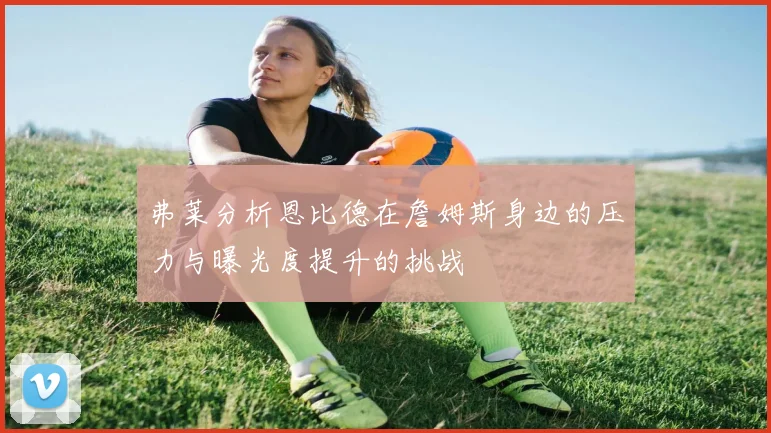 弗莱分析恩比德在詹姆斯身边的压力与曝光度提升的挑战