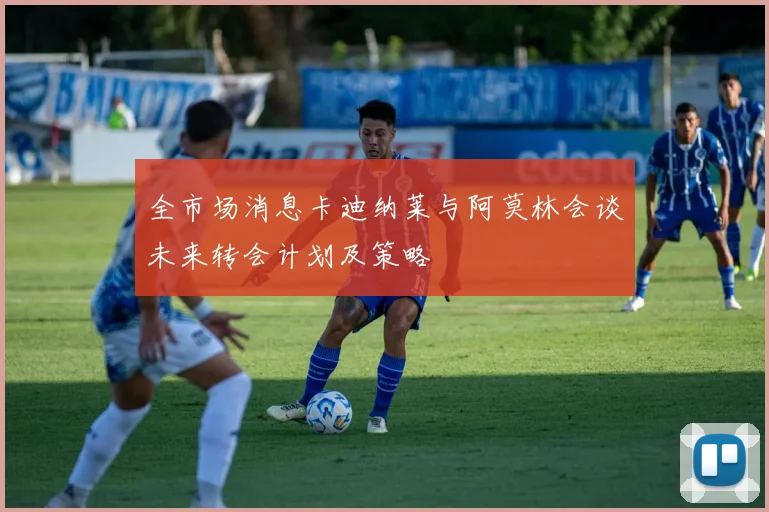 全市场消息卡迪纳莱与阿莫林会谈未来转会计划及策略