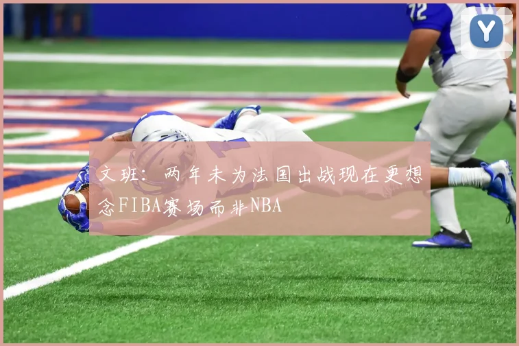 文班：两年未为法国出战现在更想念FIBA赛场而非NBA