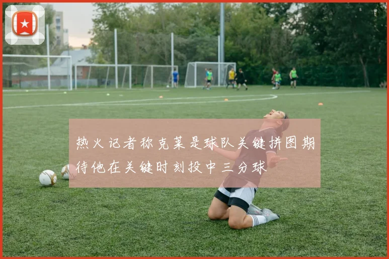 热火记者称克莱是球队关键拼图期待他在关键时刻投中三分球