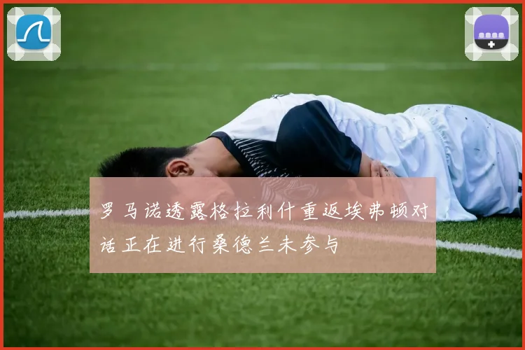 罗马诺透露格拉利什重返埃弗顿对话正在进行桑德兰未参与