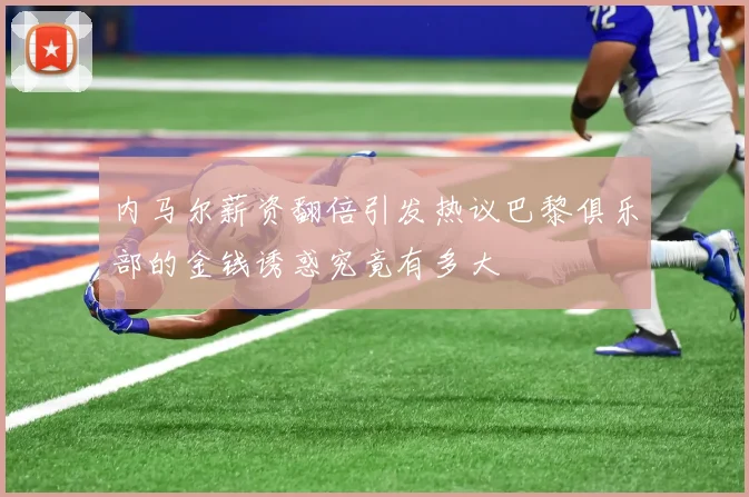 内马尔薪资翻倍引发热议巴黎俱乐部的金钱诱惑究竟有多大