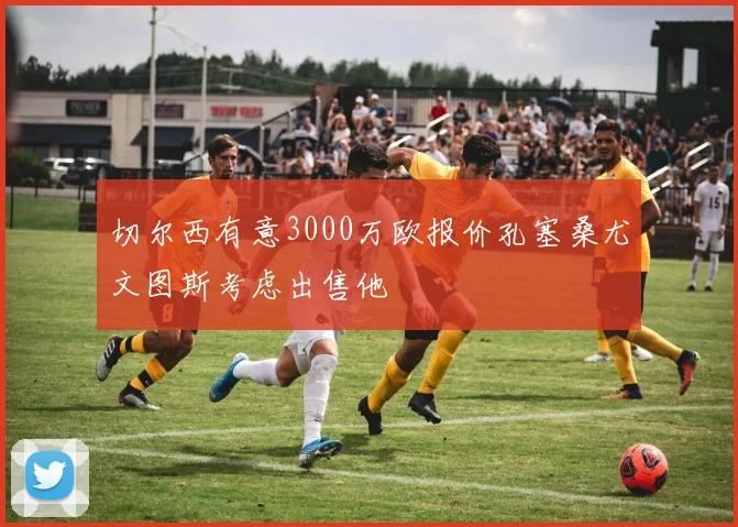 切尔西有意3000万欧报价孔塞桑尤文图斯考虑出售他