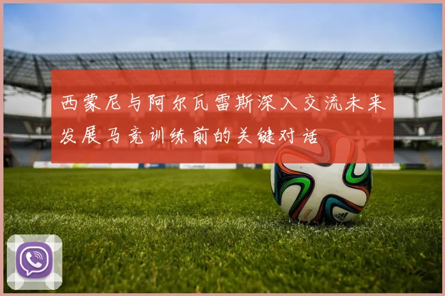 西蒙尼与阿尔瓦雷斯深入交流未来发展马竞训练前的关键对话