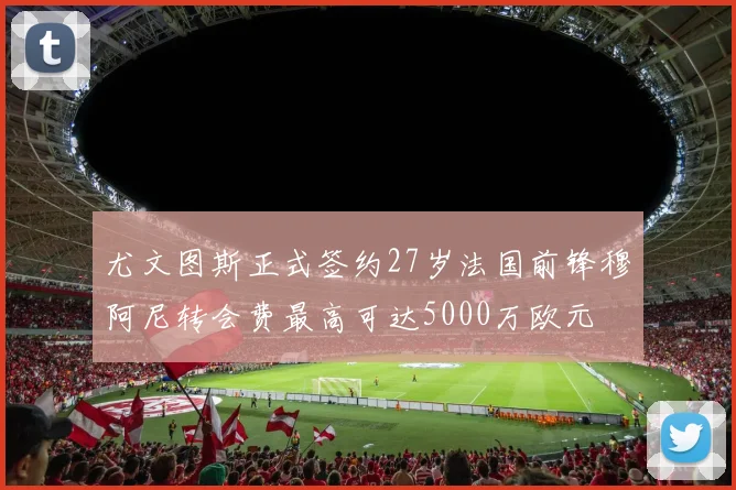 尤文图斯正式签约27岁法国前锋穆阿尼转会费最高可达5000万欧元