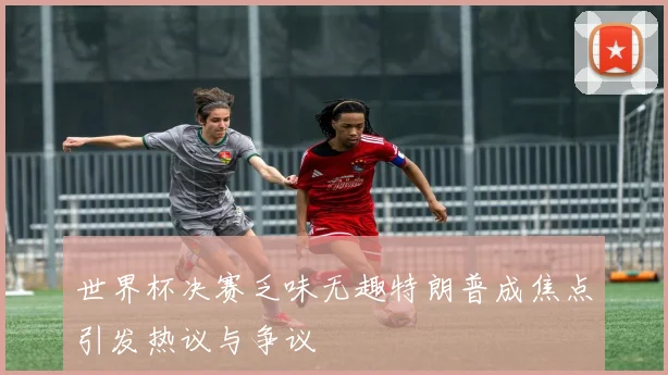 世界杯决赛乏味无趣特朗普成焦点引发热议与争议