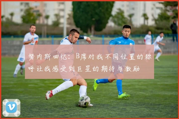 努内斯回忆：B席对我不同位置的称呼让我感受到巨星的期待与激励