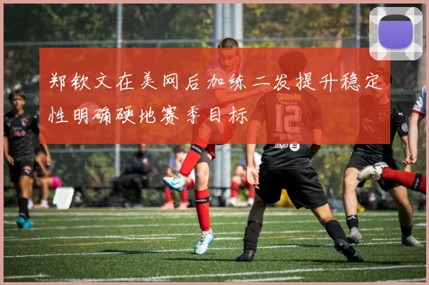 郑钦文在美网后加练二发提升稳定性明确硬地赛季目标